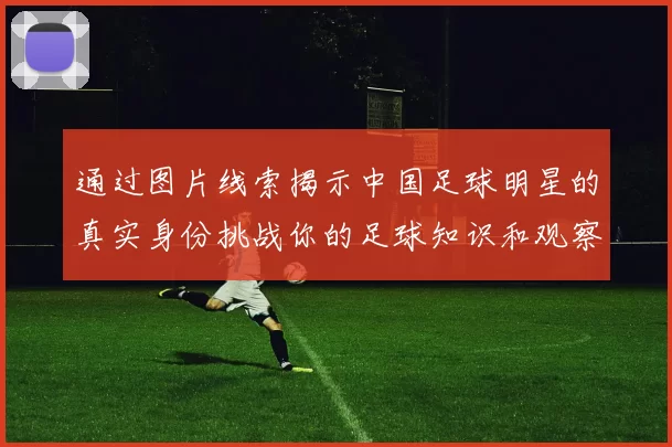 通过图片线索揭示中国足球明星的真实身份挑战你的足球知识和观察力