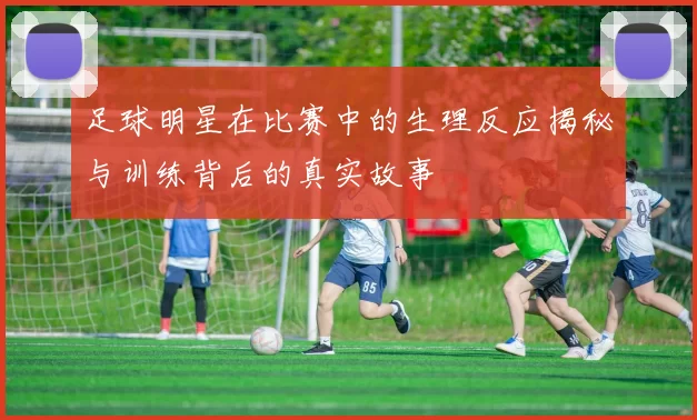 足球明星在比赛中的生理反应揭秘与训练背后的真实故事