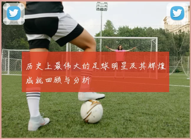历史上最伟大的足球明星及其辉煌成就回顾与分析