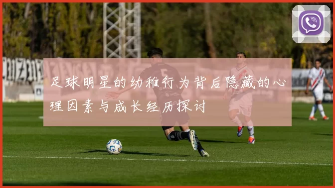 足球明星的幼稚行为背后隐藏的心理因素与成长经历探讨