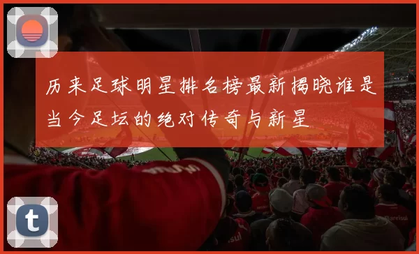 历来足球明星排名榜最新揭晓谁是当今足坛的绝对传奇与新星