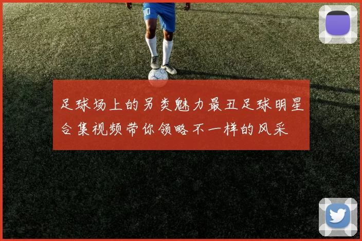 足球场上的另类魅力最丑足球明星合集视频带你领略不一样的风采