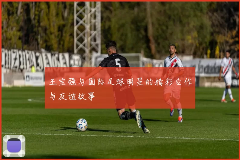 王宝强与国际足球明星的精彩合作与友谊故事