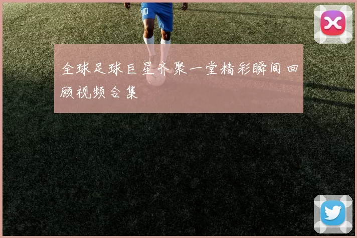 全球足球巨星齐聚一堂精彩瞬间回顾视频合集