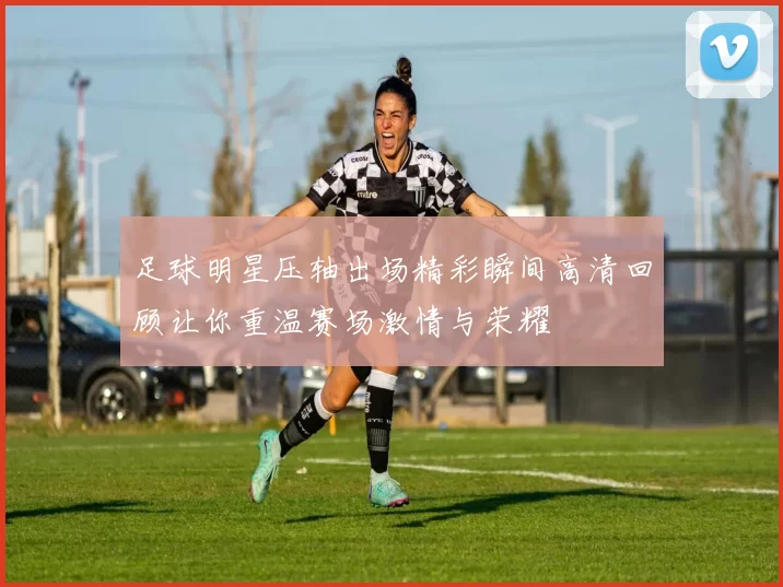 足球明星压轴出场精彩瞬间高清回顾让你重温赛场激情与荣耀