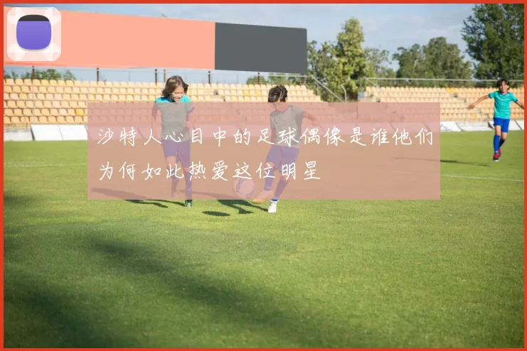 沙特人心目中的足球偶像是谁他们为何如此热爱这位明星