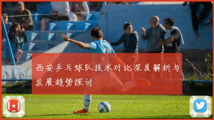 西安乒乓球队技术对比深度解析与发展趋势探讨