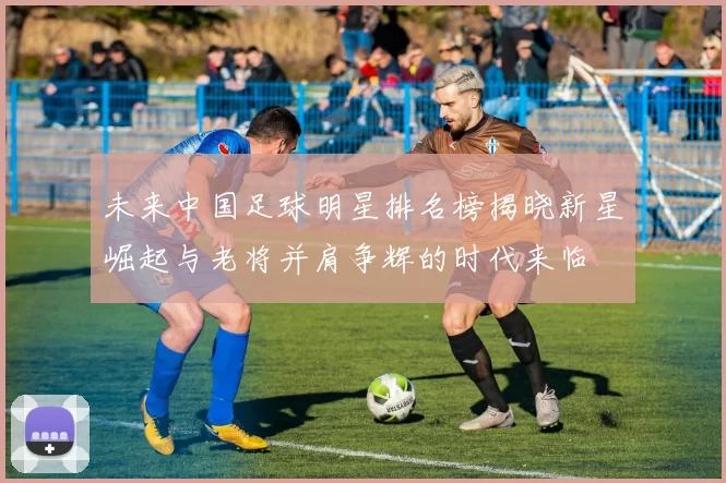 未来中国足球明星排名榜揭晓新星崛起与老将并肩争辉的时代来临