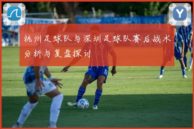 杭州足球队与深圳足球队赛后战术分析与复盘探讨