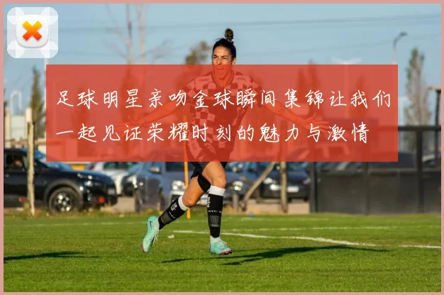 足球明星亲吻金球瞬间集锦让我们一起见证荣耀时刻的魅力与激情