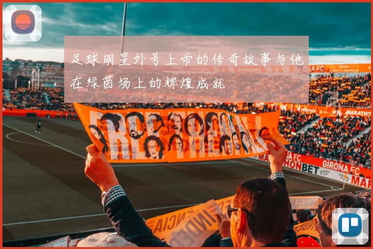 足球明星外号上帝的传奇故事与他在绿茵场上的辉煌成就