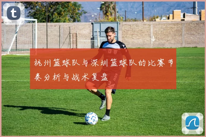 杭州篮球队与深圳篮球队的比赛节奏分析与战术复盘