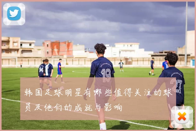 韩国足球明星有哪些值得关注的球员及他们的成就与影响