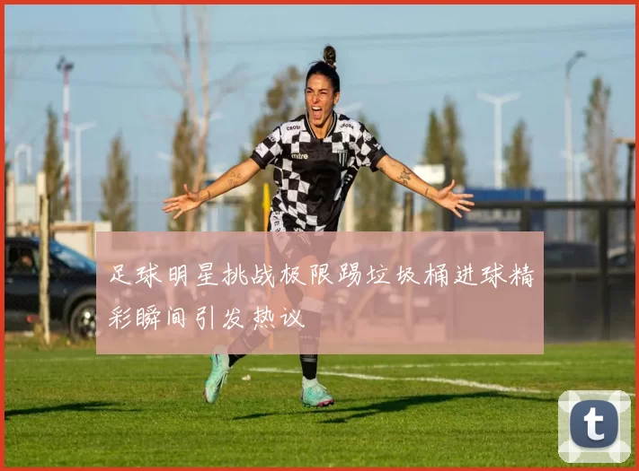足球明星挑战极限踢垃圾桶进球精彩瞬间引发热议