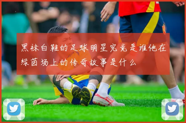 黑袜白鞋的足球明星究竟是谁他在绿茵场上的传奇故事是什么
