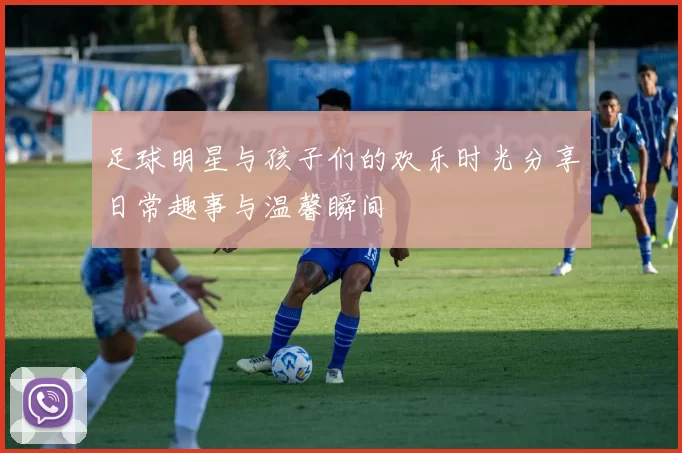足球明星与孩子们的欢乐时光分享日常趣事与温馨瞬间