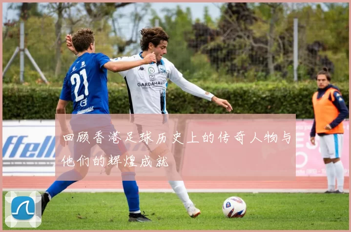 回顾香港足球历史上的传奇人物与他们的辉煌成就