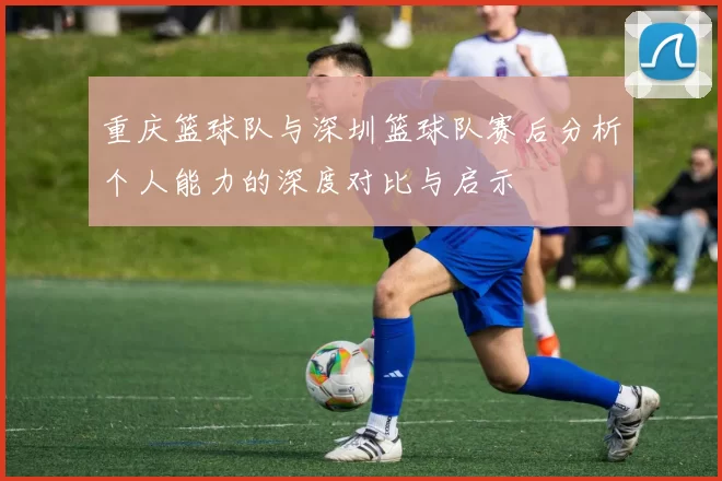 重庆篮球队与深圳篮球队赛后分析个人能力的深度对比与启示