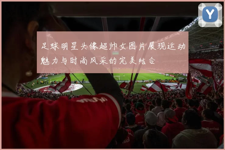 足球明星头像超帅女图片展现运动魅力与时尚风采的完美结合