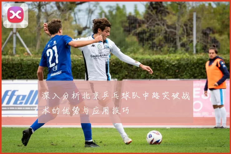 深入分析北京乒乓球队中路突破战术的优势与应用技巧