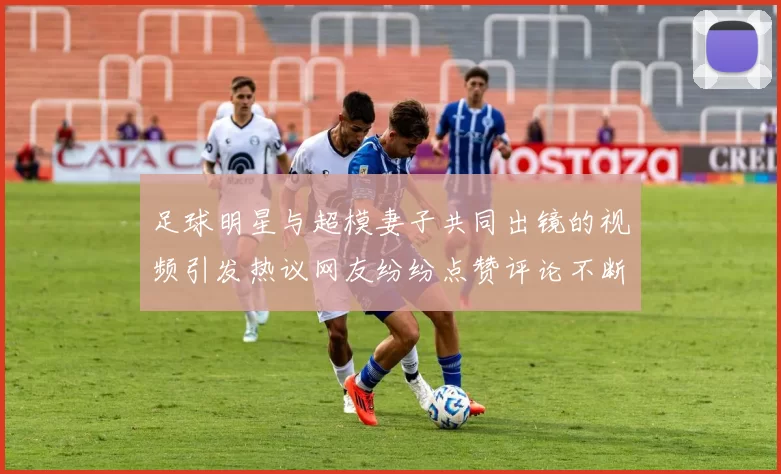 足球明星与超模妻子共同出镜的视频引发热议网友纷纷点赞评论不断