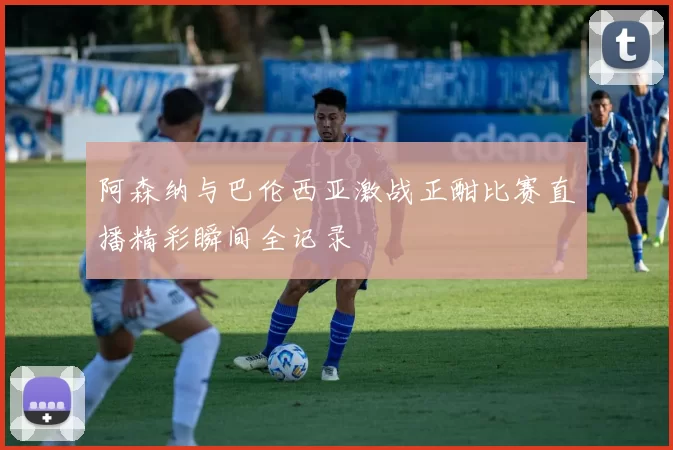 阿森纳与巴伦西亚激战正酣比赛直播精彩瞬间全记录