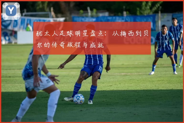 犹太人足球明星盘点：从梅西到贝尔的传奇旅程与成就