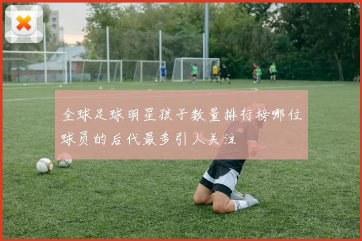 全球足球明星孩子数量排行榜哪位球员的后代最多引人关注