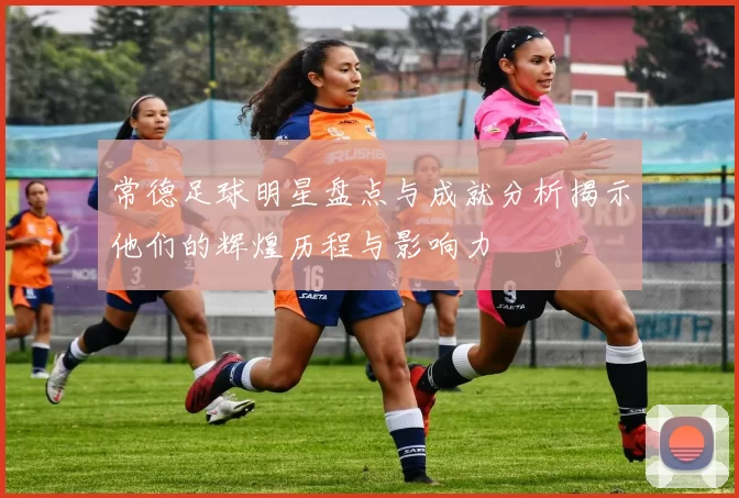 常德足球明星盘点与成就分析揭示他们的辉煌历程与影响力