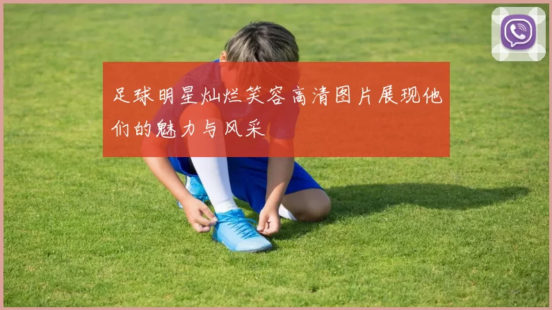 足球明星灿烂笑容高清图片展现他们的魅力与风采