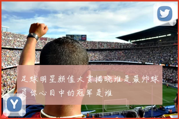 足球明星颜值大赏揭晓谁是最帅球员你心目中的冠军是谁