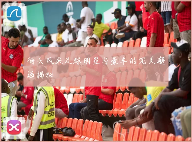 街头风采足球明星与豪车的完美邂逅揭秘