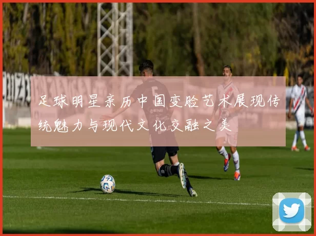 足球明星亲历中国变脸艺术展现传统魅力与现代文化交融之美