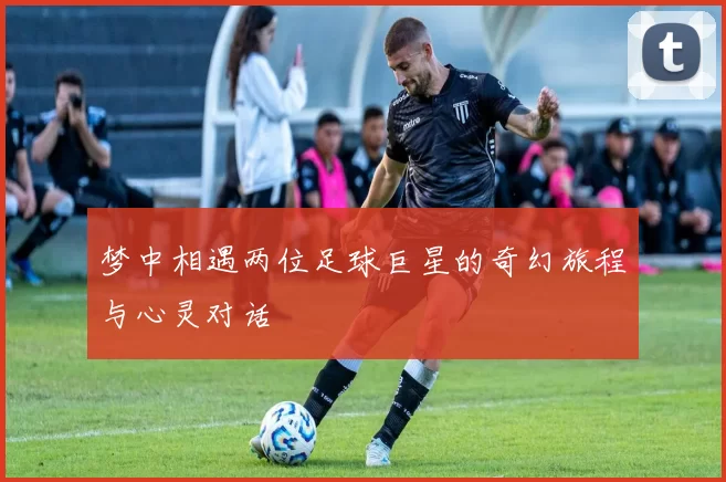 梦中相遇两位足球巨星的奇幻旅程与心灵对话