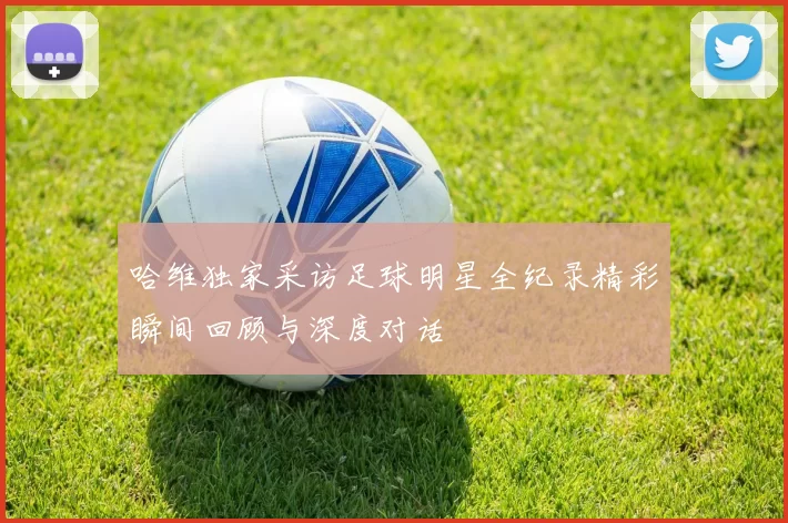 哈维独家采访足球明星全纪录精彩瞬间回顾与深度对话
