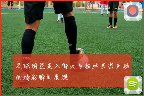 足球明星走入街头与粉丝亲密互动的精彩瞬间展现