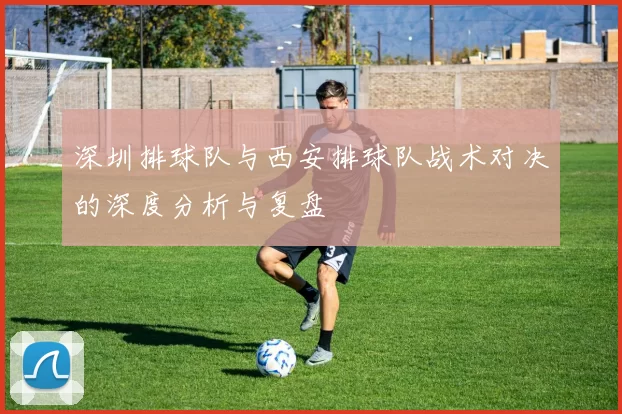 深圳排球队与西安排球队战术对决的深度分析与复盘