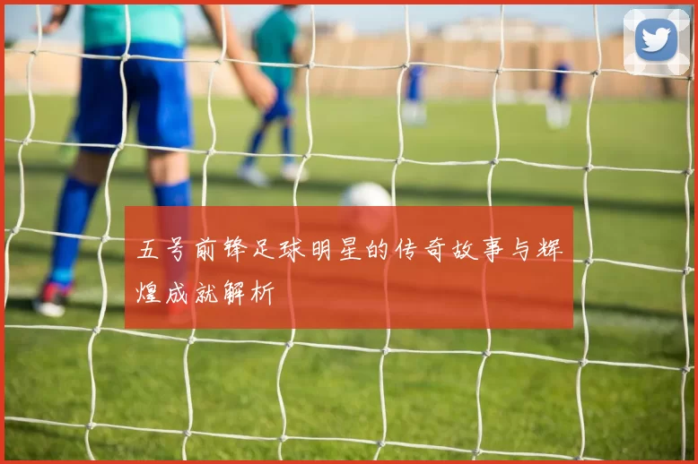 五号前锋足球明星的传奇故事与辉煌成就解析