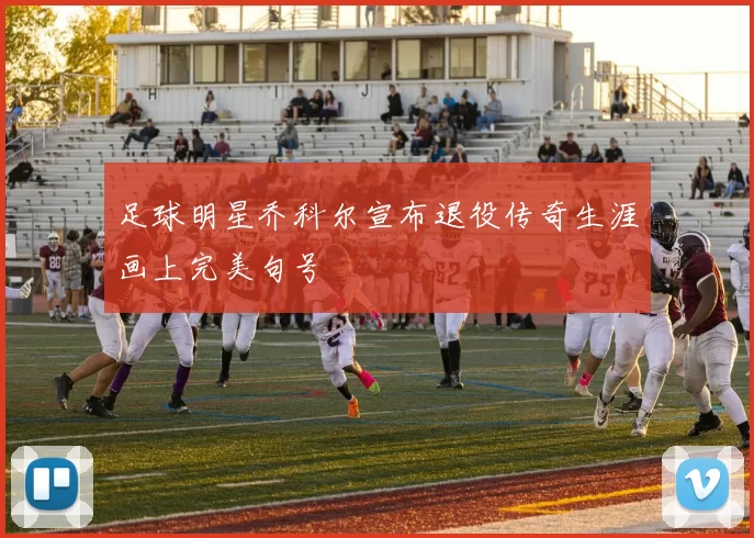 足球明星乔科尔宣布退役传奇生涯画上完美句号