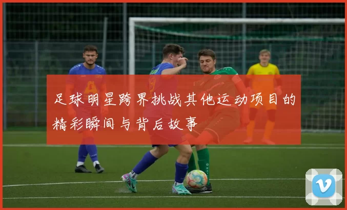 足球明星跨界挑战其他运动项目的精彩瞬间与背后故事