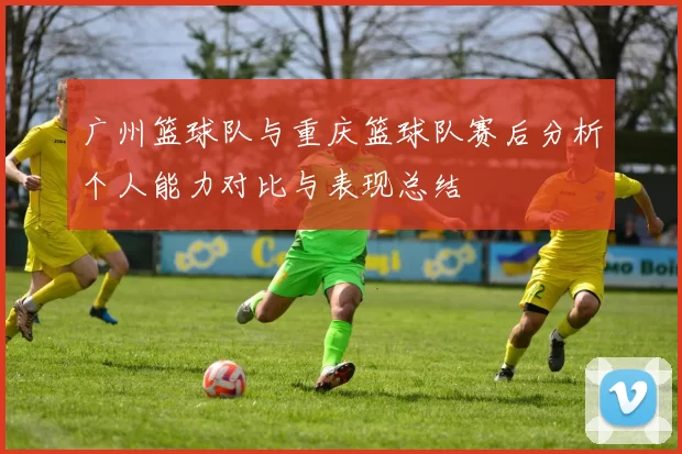 广州篮球队与重庆篮球队赛后分析个人能力对比与表现总结