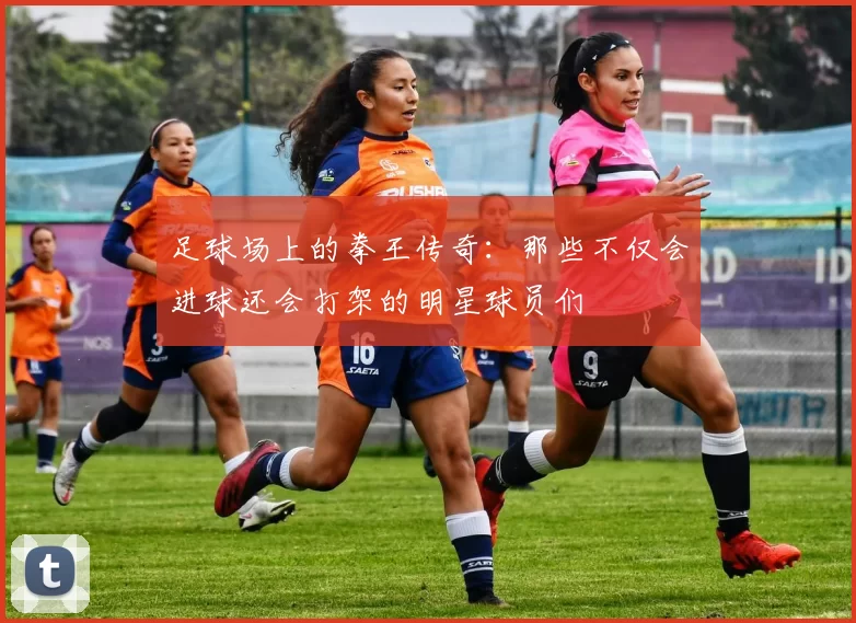足球场上的拳王传奇：那些不仅会进球还会打架的明星球员们