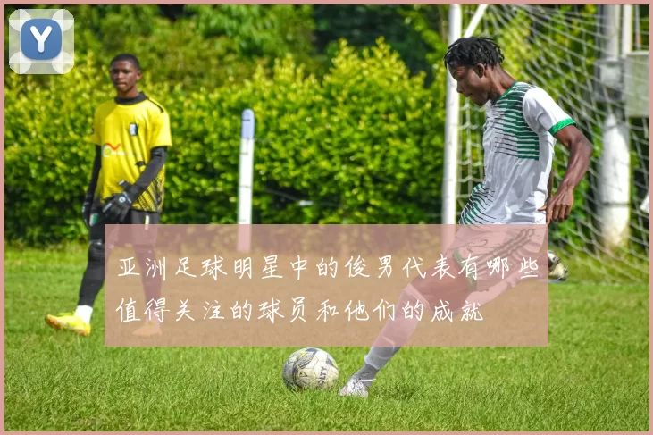 亚洲足球明星中的俊男代表有哪些值得关注的球员和他们的成就