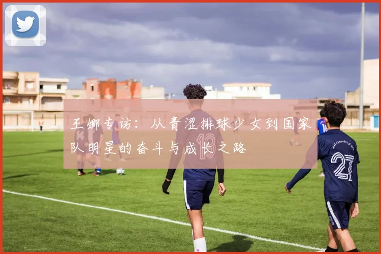 王娜专访：从青涩排球少女到国家队明星的奋斗与成长之路