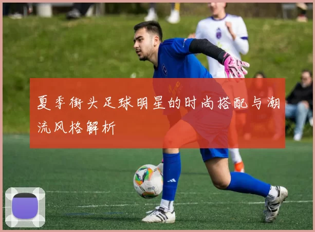 夏季街头足球明星的时尚搭配与潮流风格解析