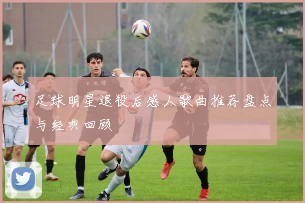 足球明星退役后感人歌曲推荐盘点与经典回顾