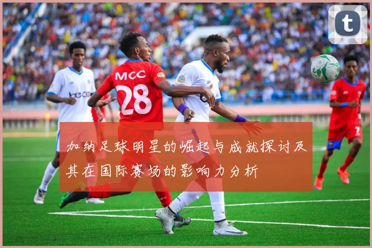 加纳足球明星的崛起与成就探讨及其在国际赛场的影响力分析