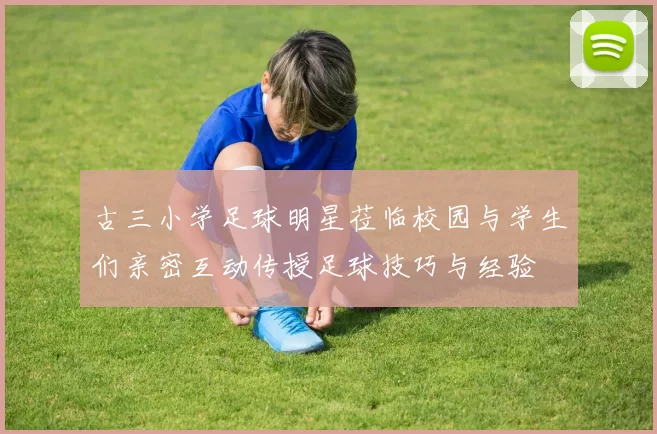 古三小学足球明星莅临校园与学生们亲密互动传授足球技巧与经验