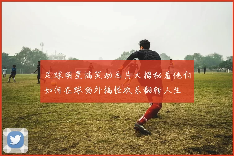 足球明星搞笑动画片大揭秘看他们如何在球场外搞怪欢乐翻转人生