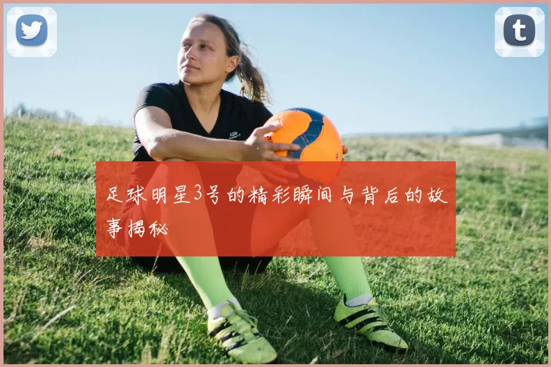 足球明星3号的精彩瞬间与背后的故事揭秘
